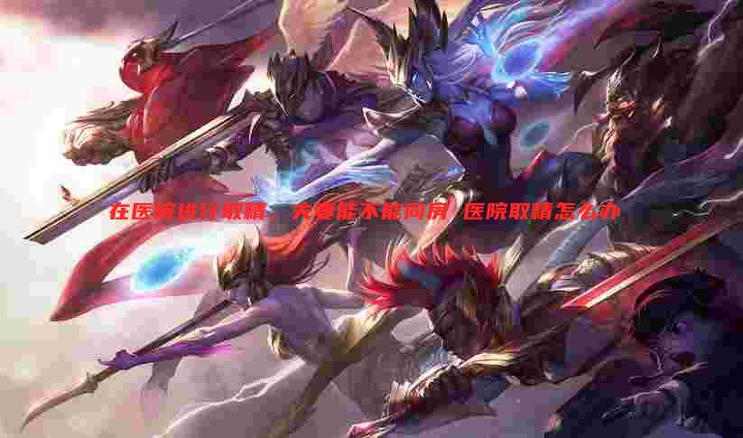 在医院进行取精，夫妻能不能同房 医院取精怎么办